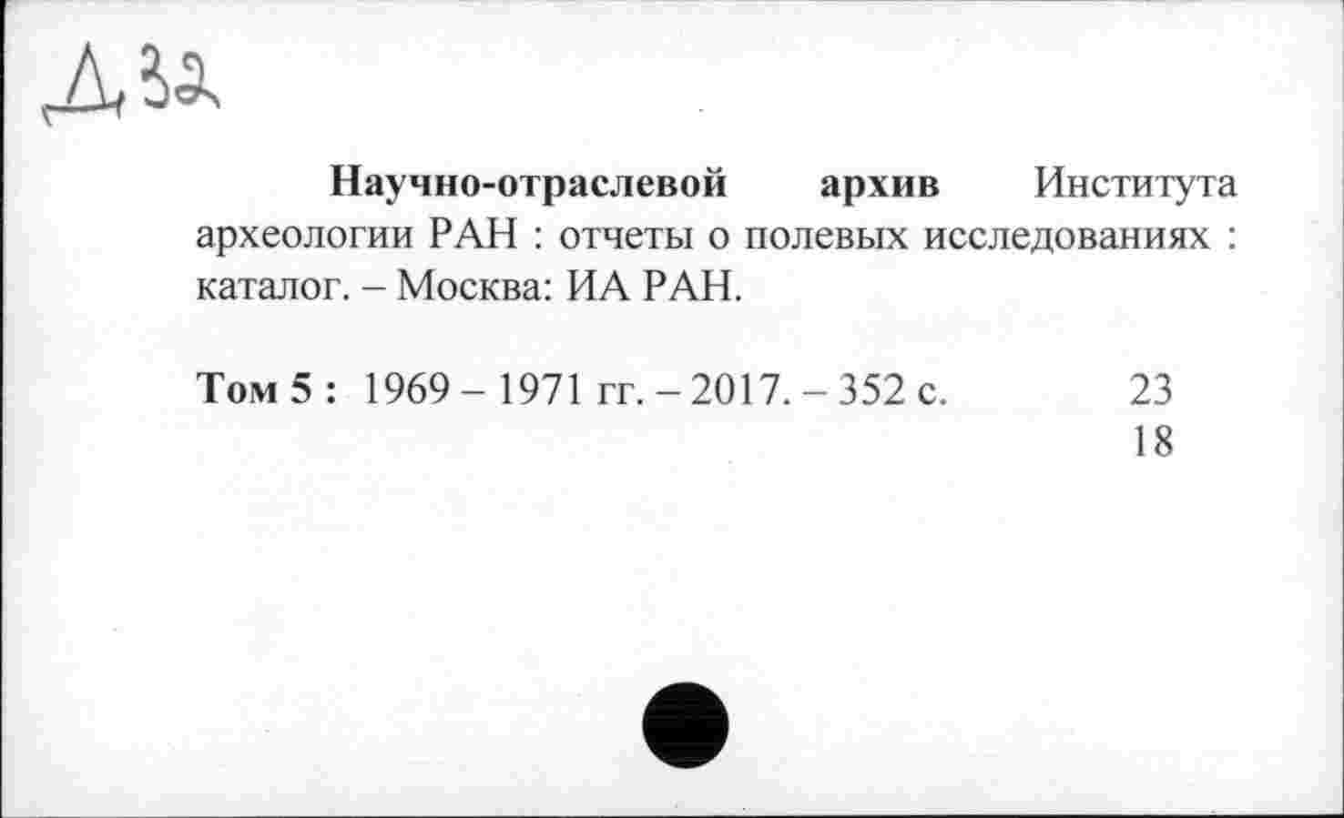 ﻿Научно-отраслевой архив Института археологии РАН : отчеты о полевых исследованиях : каталог. - Москва: ИА РАН.
Том 5 : 1969 - 1971 гг. - 2017. - 352 с. 23
18